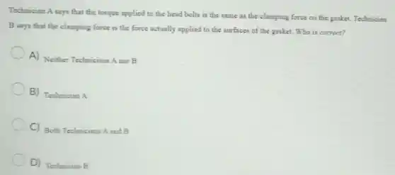 Technician A says that the torque applied to the head bolts is the same as the clamping force on the gasket. Technician
B says that the clamping force is the force actually applied to the surfaces of the gasket. Who is correct?
A) Neither Technicians A nor B
B) Technician A
C) Both Technicians A and B
D) Technician B