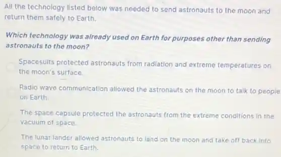 All the technology listed below was needed to send astronauts to the moon and
return them safely to Earth.
Which technology was already used on Earth for purposes other than sending
astronauts to the moon?
Spacesuits protected astronauts from radiation and extreme temperatures on
the moon's surface.
Radio wave communication allowed the astronauts on the moon to talk to people
on Earth.
The space capsule protected the astronauts from the extreme conditions in the
vacuum of space.
The lunar lander allowed astronauts to land on the moon and take off back into
space to return to Earth.