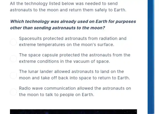 All the technology listed below was needed to send
astronauts to the moon and return them safely to Earth.
Which technology was already used on Earth for purposes
other than sending astronauts to the moon?
Spacesuits protected astronauts from radiation and
extreme temperatures on the moon's surface.
The space capsule protected the astronauts from the
extreme conditions in the vacuum of space.
The lunar lander allowed astronauts to land on the
moon and take off back into space to return to Earth.
Radio wave communication allowed the astronauts on
the moon to talk to people on Earth.