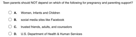 Teen parents should NOT depend on which of the following for pregnancy and parenting support?
A. Women, Infants and Children
B. social media sites like Facebook
C. trusted friends , adults, and counselors
D. U.S. Department of Health & Human Services