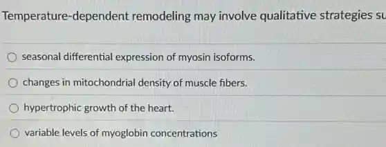 Temperature -dependent remodeling may involve qualitative strategies s
seasonal differential expression of myosin isoforms.
changes in mitochondrial density of muscle fibers.
hypertrophic growth of the heart.
variable levels of myoglobin concentrations