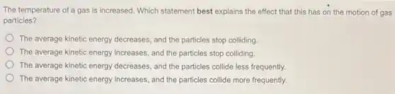 The temperature of a gas is increased. Which statement best explains the effect that this has on the motion of gas
particles?
The average kinetic energy decreases, and the particles stop colliding
The average kinetic energy increases, and the particles stop colliding.
The average kinetic energy decreases, and the particles collide less frequently.
The average kinetic energy increases, and the particles collide more frequently.
