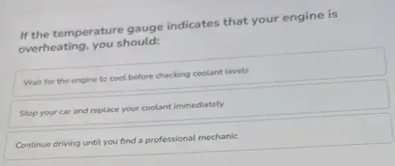 If the temperature gauge indicates that your engine is
overheating, you should:
Wait for the engine to cool before checking coolant levels
Stop your car and replace your coolant immediately
Continue driving until you find a professional mechanic