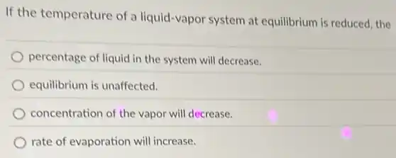If the temperature of a liquid-vapor system at equilibrium is reduced, the
percentage of liquid in the system will decrease.
equilibrium is unaffected.
concentration of the vapor will decrease.
rate of evaporation will increase.