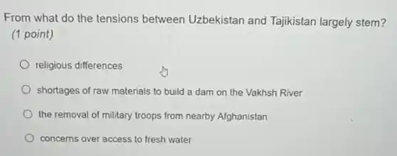 From what do the tensions between Uzbekistan and Tajikistan largely stem?
(1 point)
religious differences
shortages of raw materials to build a dam on the Vakhsh River
the removal of military troops from nearby Afghanistan
concerns over access to fresh water