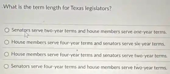 .What is the term length for Texas legislators?
Senators serve two-year terms and house members serve one-year terms.
House members serve four-year terms and senators serve six-year terms.
House members serve four-year terms and senators serve two-year terms.
Senators serve four-year terms and house members serve two-year terms.