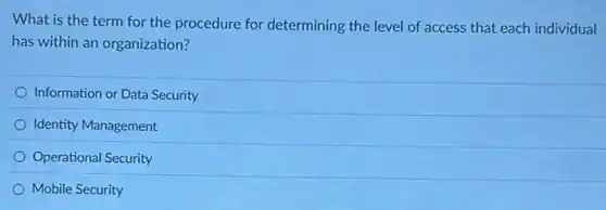 What is the term for the procedure for determining the level of access that each individual
has within an organization?
Information or Data Security
Identity Management
Operational Security
Mobile Security