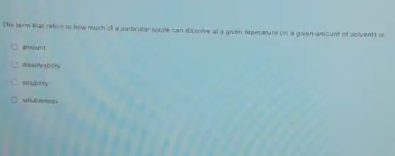 The term that refers to how much of a particular solute can dissolve at a given teperature (in a given amount of solvent) is:
amount
dissolvability
solubility
solubleness