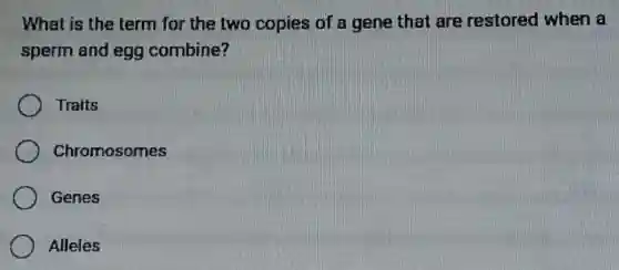 What is the term for the two copies of a gene that are restored when a
sperm and egg combine?
Traits
Chromosomes
Genes
Alleles