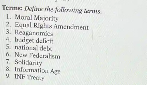 Terms: Define the following terms.
1. Moral Majority
2 Equal Rights Amendment
3. Reaganomics
4. budget deficit
5. national debt
6. New Federalism
7. Solidarity
8. Information Age
9. INF Treaty