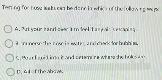 Testing for hose leaks can be done in which of the following ways:
A. Put your hand over it to feel if any air is escaping.
B. Immerse the hose in water, and check for bubbles.
C. Pour liquid into it and determine where the holes are.
D. All of the above.