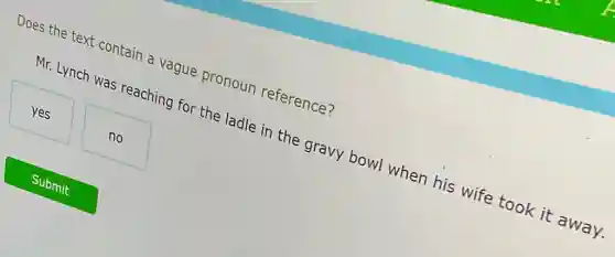 Does the text contain a vague pronoun reference?
Mr. Lynch was reaching for the ladle in the gravy bowl when his wife took it away.
yes
no