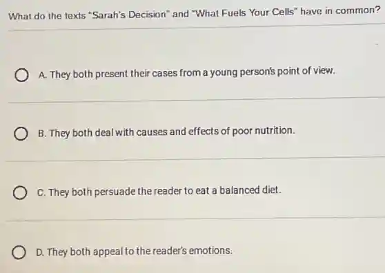 What do the texts "Sarah's Decision"and "What Fuels Your Cells" have in common?
A. They both present their cases from a young person's point of view.
B. They both deal with causes and effects of pool nutrition.
C. They both persuade the reader to eat a balanced diet.
D. They both appeal to the reader's emotions.