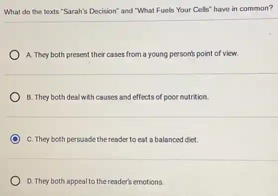What do the texts "Sarah's Decision"and "What Fuels Your Cells" have in common?
A. They both present their cases from a young person's point of view.
B. They both deal with causes and effects of poor nutrition.
C C. They both persuade the reader to eat a balanced diet.
D. They both appeal to the reader's emotions.