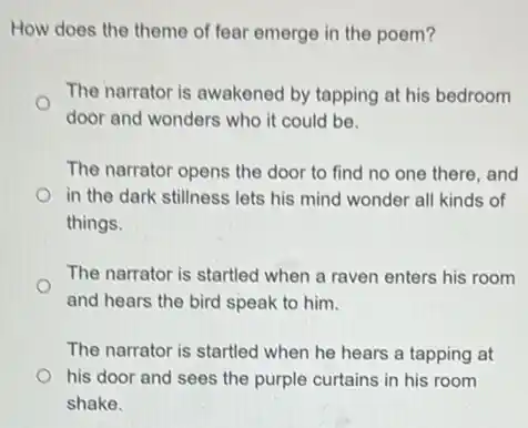 How does the theme of fear emerge in the poem?
The narrator is awakened by tapping at his bedroom
door and wonders who it could be.
The narrator opens the door to find no one there, and
in the dark stillness lets his mind wonder all kinds of
things.
The narrator is startled when a raven enters his room
and hears the bird speak to him.
The narrator is startled when he hears a tapping at
his door and sees the purple curtains in his room
shake.