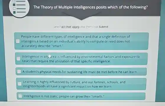 The Theory of Multiple Intelligences posits which of the following?
Select all that apply and then click Submit.
People have different types of intelligence and that a single definition of
square intelligence based on an individual's ability to compute or read does not
accurately describe "smart."
Intelligence in and Jrea is influenced by environmental factors and exposure to
tasks that require the utilization of that specific intelligence.
A student's physical needs for sustaining life must be met before he can learn.
Learning is highly influenced by culture, and our families schools, and
neighborhoods all have a significant impact on how we learn.
Intelligence is not static;people can grow their "smarts."