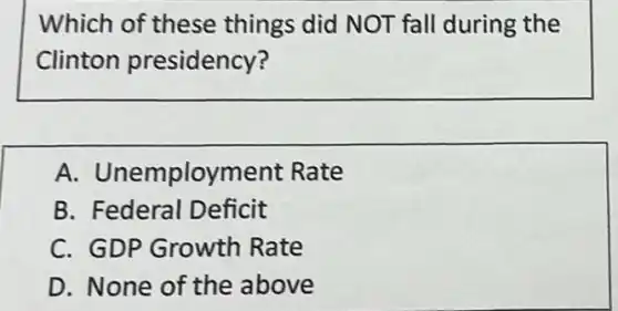 Which of these things did NOT fall during the
Clinton presidency?
A.Unemployment Rate
B. Federal Deficit
C. GDP Growth Rate
D. None of the above