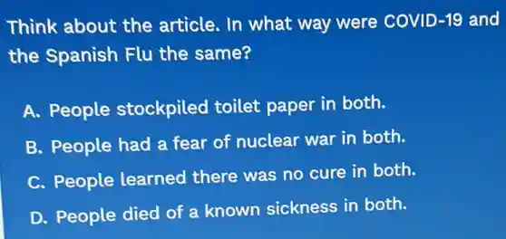 Think about the article. In what way were COVID -19 and
the Spanish Flu the same?
A. People stockpiled toilet paper in both.
B. People had a fear of nuclear war in both.
C. People learned there was no cure in both.
D. People died of a known sickness in both.