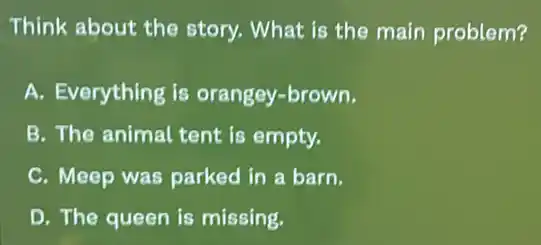Think about the story. What is the main problem?
A. Everything is orangey-brown.
B. The animal tent is empty.
C. Meep was parked in a barn.
D. The queen is missing.