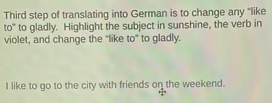 Third step of translating into German is to change any "like
to" to gladly. Highlight the subject in sunshine the verb in
violet, and change the "like to" to gladly.
I like to go to the city with friends on the weekend.