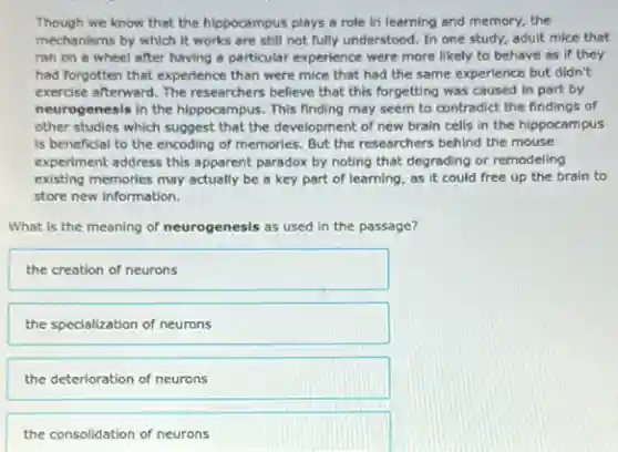 Though we know that the hippocampus plays a role in learning and memory, the
mechanisms by which it works are still not fully understood. In one study, adult mice that
ran on a wheel after having a particular experience were more likely to behave as if they
had forgotten that experienc than were mice that had the same experience but didn't
exercise afterward. The researchers believe that this forgetting was caused in part by
neurogenesis in the hippocam pus. This finding may seem to contradict the findings of
other studies which suggest that the development of new brain cells in the hippocampus
is beneficial to the encoding of memories. But the researchers behind the mouse
experiment address this apparent paradox by noting that degrading or remodeling
existing memories may actually be a key part of learning, as it could free up the brain to
store new information.
What is the meaning of neurogenesis as used in the passage?
the creation of neurons
the specialization of neurons
the deterioration of neurons
the consolidation of neurons