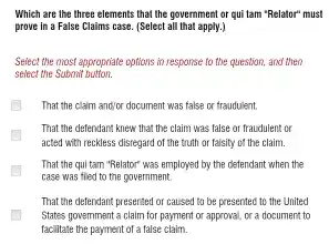 Which are the three elements that the government or qui tam "Relator"must
prove in a False Claims case. (Select all that apply.)
Select the most appropriate options in response to the question, and then
select the Submit
That the claim and/or document was false or fraudulent
That the defendant knew that the claim was false or fraudulent or
acted with reckless disregard of the truth or falsity of the claim.
That the qui tam "Relator" was employed by the defendant when the
case was filed to the government.
That the defendant presented or caused to be presented to the United
States government a claim for payment or approval . or a document to
facilitate the payment of a false claim.