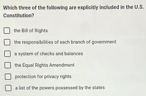 Which three of the following are explicitly included in the U.S.
Constitution?
the Bill of Rights
the responsibilities of each branch of government
a system of checks and balances
the Equal Rights Amendment
protection for privacy rights
a list of the powers possessed by the states