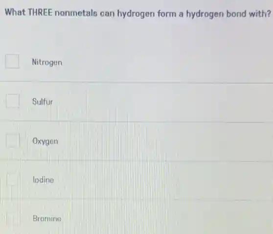 What THREE nonmetals can hydrogen form a hydrogen bond with?
Nitrogen
Sulfur
Oxygen
lodine
Bromine