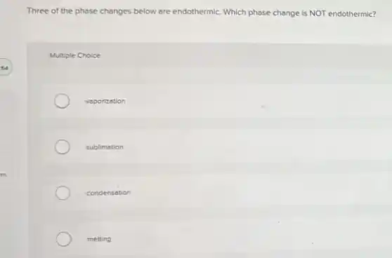 Three of the phose changes below are endothermic. Which phase change is NOT endothermic?
Multiple Choice
vaporization
sublimation
condensation
melting