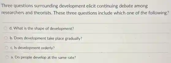 Three questions surrounding development elicit continuing debate among
researchers and theorists. These three questions include which one of the following?
d. What is the shape of development?
b. Does development take place gradually?
c. Is development orderly?
a. Do people develop at the same rate?