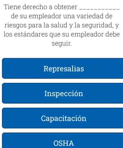 Tiene : derecho a obtener __
de su empleador una variedad . de
riesgos para la salud y la seguridad, y
los estándares que su empleador debe
seguir.
Represalias
Inspección
Capacitación
OSHA