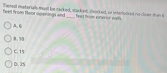 Tiered materials must be racked, stacked, chocked, or interlocked no closer than 6
feet from floor openings and __ feet from exterior walls.
A. 6
B. 10
C. 15
D. 25