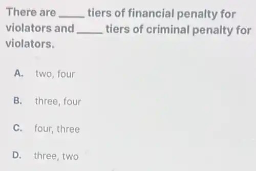 There are __ tiers of financial penalty for
violators and __ tiers of criminal penalty for
violators.
A. two, four
B. three, four
C. four, three
D. three, two