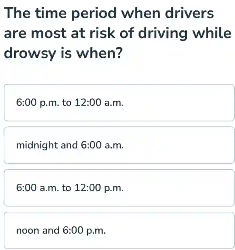 The time period when drivers
are most at risk of driving while
drowsy is when?
6:00 p.m to 12:00 a.m.
midnight and 6:00 a.m.
6:00 a.m. to 12:00 p.m.
noon and 6:00 p.m.
