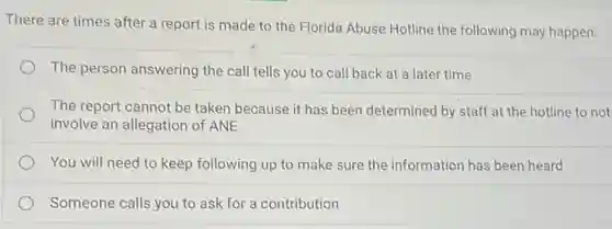 There are times after a report is made to the Florida Abuse Hotline the following may happen:
The person answering the call tells you to call back at a later time
The report cannot be taken because it has been determined by staff at the hotline to not
involve an allegation of ANE
You will need to keep following up to make sure the information has been heard
Someone calls you to ask for a contribution