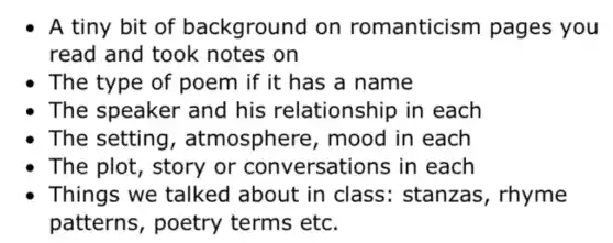 A tiny bit of background on romanticism pages you
read and took notes on
The type of poem if it has a name
The speaker and his relationship in each
The setting , atmosphere , mood in each
The plot , story or conversations in each
Things we talked about in class : stanzas , rhyme
patterns , poetry terms etc.