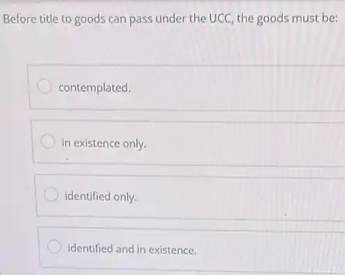 Before title to goods can pass under the UCC, the goods must be:
contemplated.
in existence only.
identified only.
identified and in existence.