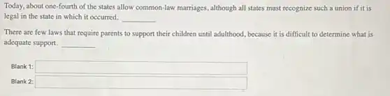 Today, about one-fourth of the states allow common-law marriages, although all states must recognize such a union if it is
legal in the state in which it occurred. __
There are few laws that require parents to support their children until adulthood, because it is difficult to determine what is
adequate support. __
Blank 1: square 
Blank 2: square