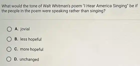 What would the tone of Walt Whitman's poem "I Hear America Singing be if
the people in the poem were speaking rather than singing?
A. jovial
B. less hopeful
C. more hopeful
D. unchanged