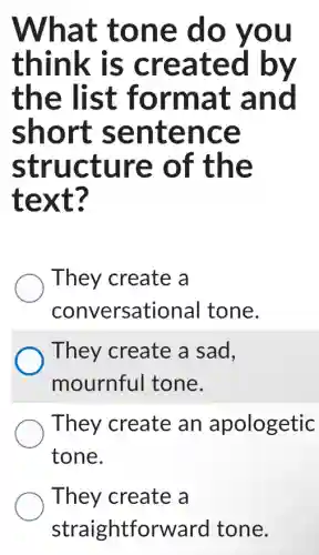 What tone do you
think is created by
the list format and
short sentence
structure of the
text?
They create a
conversational I tone.
They create a Isad.
mournful I tone.
They create an apologetic
tone.
They create a
straightforward tone.