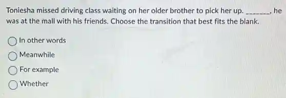 Toniesha missed driving class waiting on her older brother to pick her up. __ he
was at the mall with his friends. Choose the transition that best fits the blank.
In other words
Meanwhile
For example
Whether
