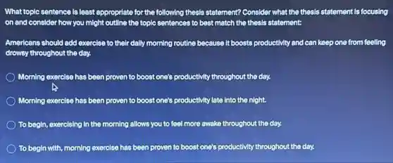 What toplc sentence is least appropriate for the following thesis statement? Consider what the thesis statement is focusing
on and consider how you might outline the topic sentences to best match the thesis statement:
Americans should add exercise to their dally morning routine because it boosts productivity and can keep one from feeling
drowsy throughout the day.
Morning exercise has been proven to boost one's productivity throughout the day.
A
Morning exercise has been proven to boost one's productivity late into the night.
To begin, exercising in the morning allows you to feel more awake throughout the day.
To begin with, morning exercise has been proven to boost one's productivity throughout the day.