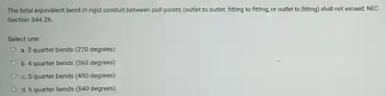 The total equivalent bend in rigid conduit between pull points (outlet to outlet, fitting to fitting or outlet to fitting)shall not exceed: NEC
Section 344.26
Select one:
a. 3 quarter bends (270 degrees)
b. 4 quarter bends (360 degrees)
c. 5 quarter bends (450 degrees)
d. 6 quarter bends (540 degrees)