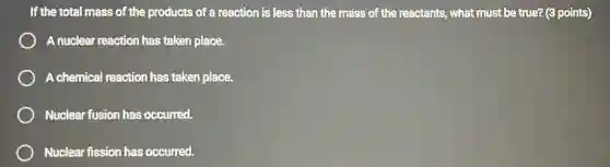 If the total mass of the products of a reaction is less than the mass of the reactants, what must be true? (3 points)
A nuclear reaction has taken place.
A chemical reaction has taken place.
Nuclear fusion has occurred.
Nuclear fission has occurred.