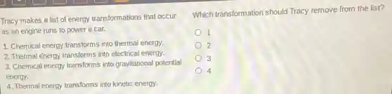 Tracy makes a list of energy transformations that occur
as an engine runs to power a car.
1. Chemical energy transforms into thermal energy.
2. Thermal energy transforms into electrical energy.
3. Chemical energy transforms into gravitational potential
energy.
4. Thermal energy transforms into kinetic energy.
Which transformation should Tracy remove from the list?
1
2
3
4