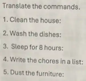 Translate the commands.
1. Clean the house:
2. Wash the dishes:
3. Sleep for 8 hours:
4. Write the chores in a list:
5. Dust the furniture:
