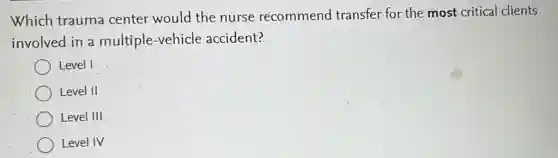 Which trauma center would the nurse recommend transfer for the most critical clients
involved in a multiple-vehicle accident?
Level I
Level II
Level III
Level IV