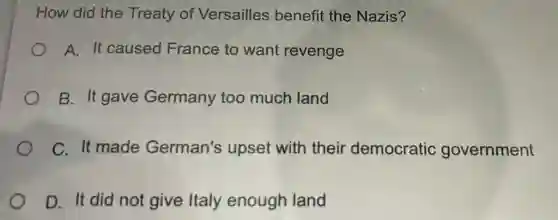 How did the Treaty of Versailles benefit the Nazis?
A. It caused France to want revenge
B. It gave Germany too much land
C. It made German's upset with their democratic government
D. It did not give Italy enough land