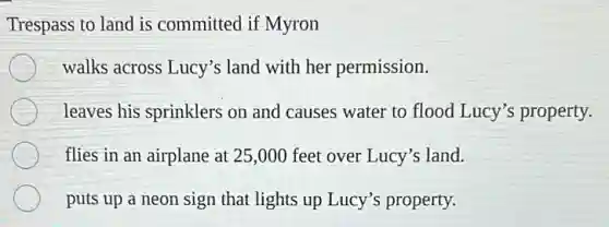 Trespass to land is committed if Myron
walks across Lucy's land with her permission.
leaves his sprinklers on and causes water to flood Lucy's property.
flies in an airplane at 25,000 feet over Lucy's land.
puts up a neon sign that lights up Lucy's property.