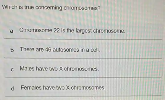 Which is true concerning chromosomes?
a Chromosome 22 is the largest chromosome.
b There are 46 autosomes in a cell.
c Males have two X chromosomes.
d Females have two X chromosomes.